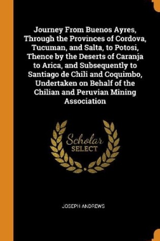 Cover of Journey from Buenos Ayres, Through the Provinces of Cordova, Tucuman, and Salta, to Potosi, Thence by the Deserts of Caranja to Arica, and Subsequently to Santiago de Chili and Coquimbo, Undertaken on Behalf of the Chilian and Peruvian Mining Association