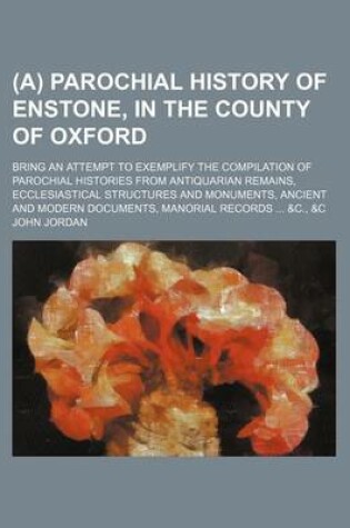 Cover of (A) Parochial History of Enstone, in the County of Oxford; Bring an Attempt to Exemplify the Compilation of Parochial Histories from Antiquarian Remains, Ecclesiastical Structures and Monuments, Ancient and Modern Documents, Manorial Records ... &C., &C