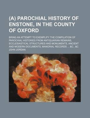 Book cover for (A) Parochial History of Enstone, in the County of Oxford; Bring an Attempt to Exemplify the Compilation of Parochial Histories from Antiquarian Remains, Ecclesiastical Structures and Monuments, Ancient and Modern Documents, Manorial Records ... &C., &C