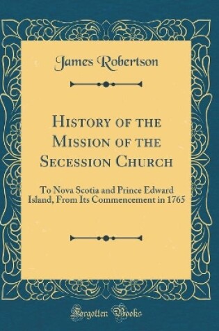 Cover of History of the Mission of the Secession Church: To Nova Scotia and Prince Edward Island, From Its Commencement in 1765 (Classic Reprint)