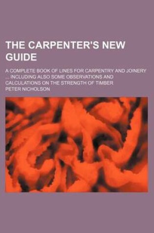 Cover of The Carpenter's New Guide; A Complete Book of Lines for Carpentry and Joinery Including Also Some Observations and Calculations on the Strength of Timber