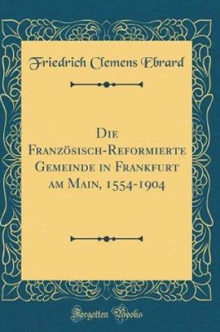 Cover of Die Franzoesisch-Reformierte Gemeinde in Frankfurt Am Main, 1554-1904 (Classic Reprint)