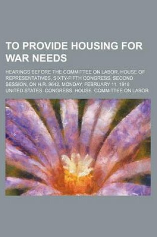 Cover of To Provide Housing for War Needs; Hearings Before the Committee on Labor, House of Representatives, Sixty-Fifth Congress, Second Session, on H.R. 9642