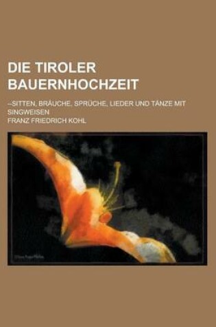 Cover of Die Tiroler Bauernhochzeit; --Sitten, Brauche, Spruche, Lieder Und Tanze Mit Singweisen