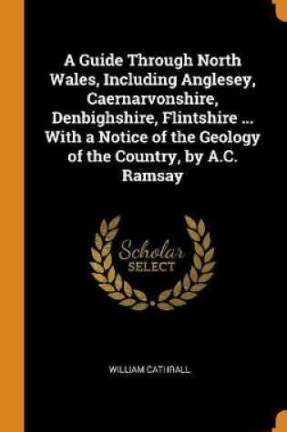 Cover of A Guide Through North Wales, Including Anglesey, Caernarvonshire, Denbighshire, Flintshire ... with a Notice of the Geology of the Country, by A.C. Ramsay