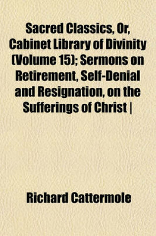 Cover of Sacred Classics, Or, Cabinet Library of Divinity (Volume 15); Sermons on Retirement, Self-Denial and Resignation, on the Sufferings of Christ - By R. Cattermole