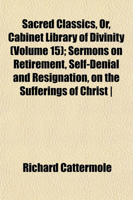 Book cover for Sacred Classics, Or, Cabinet Library of Divinity (Volume 15); Sermons on Retirement, Self-Denial and Resignation, on the Sufferings of Christ - By R. Cattermole