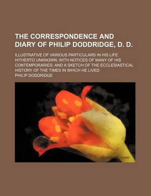 Book cover for The Correspondence and Diary of Philip Doddridge, D. D.; Illustrative of Various Particulars in His Life Hitherto Unknown with Notices of Many of His Contemporaries and a Sketch of the Ecclesiastical History of the Times in Which He Lived