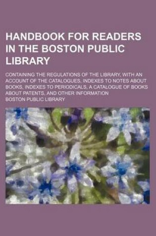 Cover of Handbook for Readers in the Boston Public Library; Containing the Regulations of the Library, with an Account of the Catalogues, Indexes to Notes about Books, Indexes to Periodicals, a Catalogue of Books about Patents, and Other Information