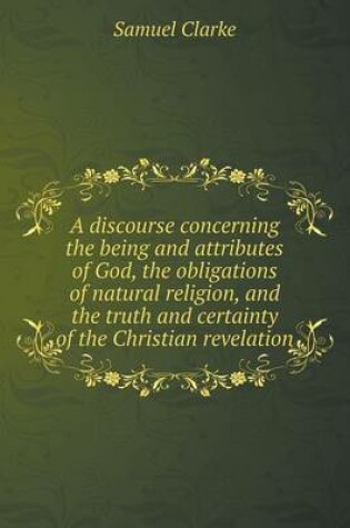 Cover of A discourse concerning the being and attributes of God, the obligations of natural religion, and the truth and certainty of the Christian revelation