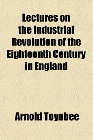 Cover of Lectures on the Industrial Revolution of the Eighteenth Century in England; Popular Addresses, Notes and Other Fragments