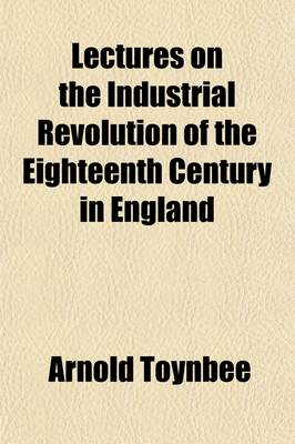 Book cover for Lectures on the Industrial Revolution of the Eighteenth Century in England; Popular Addresses, Notes and Other Fragments