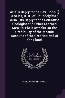 Book cover for Ariel's Reply to the Rev. John [!] a Seiss, D. D., of Philadelphia; Also, His Reply to the Scientific Geologist and Other Learned Men, in Their Attacks On the Credibility of the Mosaic Account of the Creation and of the Flood