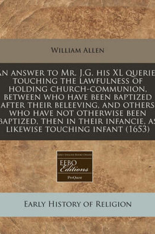 Cover of An Answer to Mr. J.G. His XL Queries Touching the Lawfulness of Holding Church-Communion, Between Who Have Been Baptized After Their Beleeving, and Others Who Have Not Otherwise Been Baptized, Then in Their Infancie, as Likewise Touching Infant (1653)