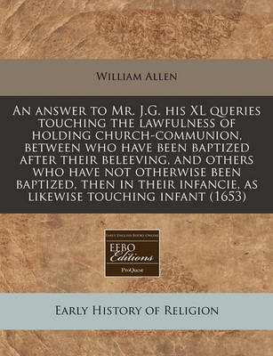 Book cover for An Answer to Mr. J.G. His XL Queries Touching the Lawfulness of Holding Church-Communion, Between Who Have Been Baptized After Their Beleeving, and Others Who Have Not Otherwise Been Baptized, Then in Their Infancie, as Likewise Touching Infant (1653)