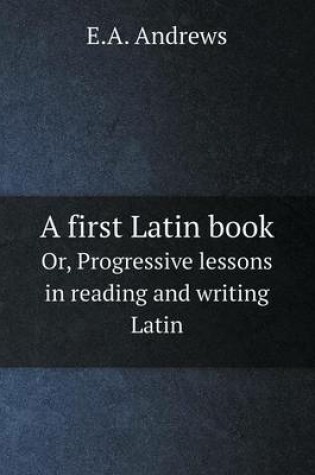 Cover of A first Latin book Or, Progressive lessons in reading and writing Latin