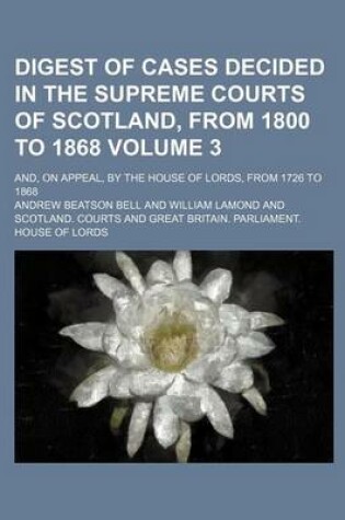 Cover of Digest of Cases Decided in the Supreme Courts of Scotland, from 1800 to 1868 Volume 3; And, on Appeal, by the House of Lords, from 1726 to 1868