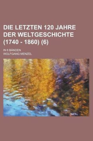 Cover of Die Letzten 120 Jahre Der Weltgeschichte (1740 - 1860); In 6 Banden Volume 6