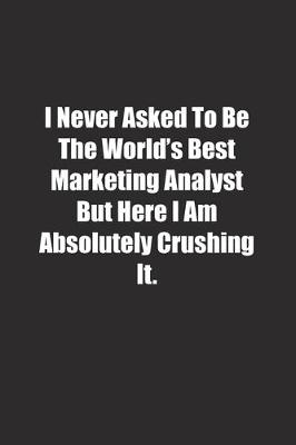 Book cover for I Never Asked To Be The World's Best Marketing Analyst But Here I Am Absolutely Crushing It.