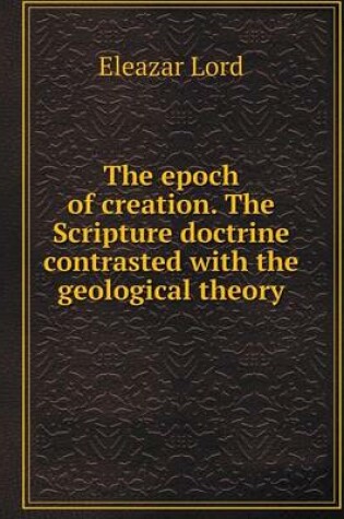 Cover of The epoch of creation. The Scripture doctrine contrasted with the geological theory