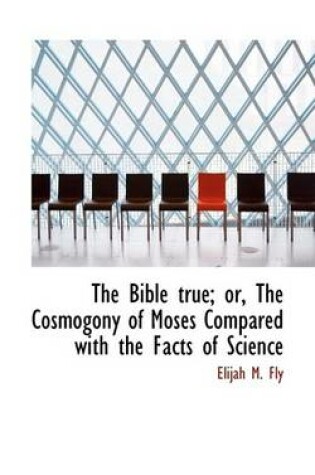 Cover of The Bible True; Or, the Cosmogony of Moses Compared with the Facts of Science