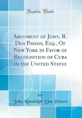 Book cover for Argument of John. R. DOS Passos, Esq., of New York in Favor of Recognition of Cuba in the United States (Classic Reprint)