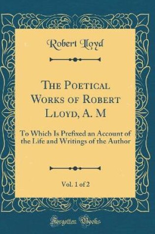 Cover of The Poetical Works of Robert Lloyd, A. M, Vol. 1 of 2: To Which Is Prefixed an Account of the Life and Writings of the Author (Classic Reprint)