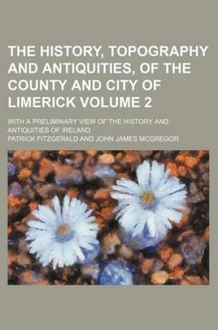 Cover of The History, Topography and Antiquities, of the County and City of Limerick Volume 2; With a Preliminary View of the History and Antiquities of Ireland