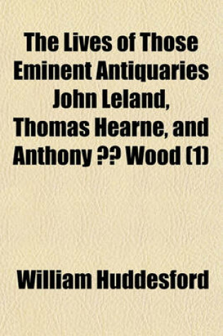 Cover of The Lives of Those Eminent Antiquaries John Leland, Thomas Hearne, and Anthony a Wood Volume 1; With an Authentick Account of Their Respective Writings and Publications, from Original Papers. in Which Are Occasionally Inserted, Memoirs Relating to Many Em