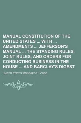 Cover of Manual Constitution of the United States with Amendments Jefferson's Manual the Standing Rules, Joint Rules, and Orders for Conducting Business in the House and Barclay's Digest