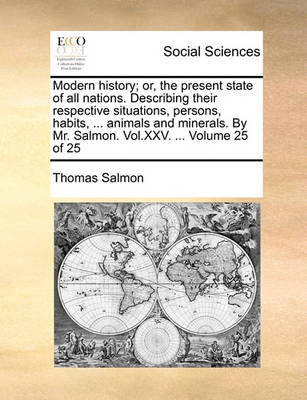 Book cover for Modern History; Or, the Present State of All Nations. Describing Their Respective Situations, Persons, Habits, ... Animals and Minerals. by Mr. Salmon. Vol.XXV. ... Volume 25 of 25