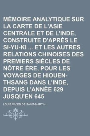 Cover of Memoire Analytique Sur La Carte de L'Asie Centrale Et de L'Inde, Construite D'Apres Le Si-Yu-KI Et Les Autres Relations Chinoises Des Premiers Siecles de Notre Ere, Pour Les Voyages de Hiouen-Thsang Dans L'Inde, Depuis L'Annee 629 Jusqu'en 645