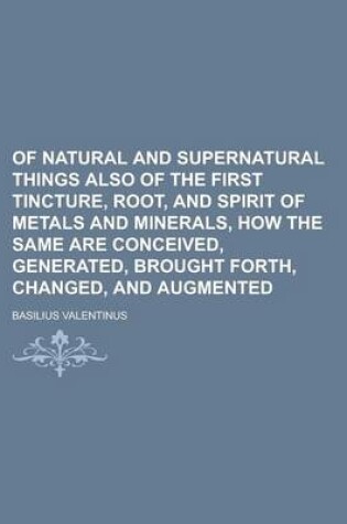 Cover of Of Natural and Supernatural Things Also of the First Tincture, Root, and Spirit of Metals and Minerals, How the Same Are Conceived, Generated, Brought