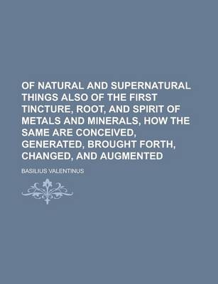 Book cover for Of Natural and Supernatural Things Also of the First Tincture, Root, and Spirit of Metals and Minerals, How the Same Are Conceived, Generated, Brought