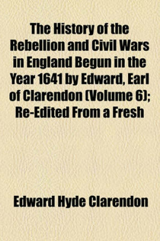 Cover of The History of the Rebellion and Civil Wars in England Begun in the Year 1641 by Edward, Earl of Clarendon (Volume 6); Re-Edited from a Fresh