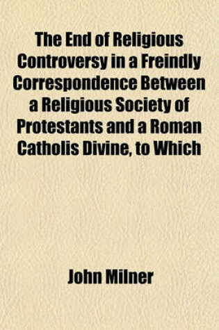 Cover of The End of Religious Controversy in a Freindly Correspondence Between a Religious Society of Protestants and a Roman Catholis Divine, to Which