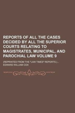 Cover of Reports of All the Cases Decided by All the Superior Courts Relating to Magistrates, Municipal, and Parochial Law Volume 9; (Reprinted from the "Law Times" Reports.)