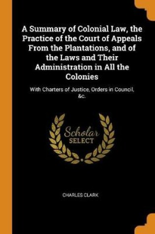 Cover of A Summary of Colonial Law, the Practice of the Court of Appeals from the Plantations, and of the Laws and Their Administration in All the Colonies