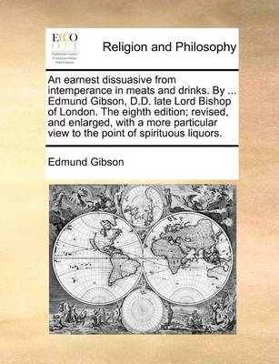 Book cover for An Earnest Dissuasive from Intemperance in Meats and Drinks. by ... Edmund Gibson, D.D. Late Lord Bishop of London. the Eighth Edition; Revised, and Enlarged, with a More Particular View to the Point of Spirituous Liquors.