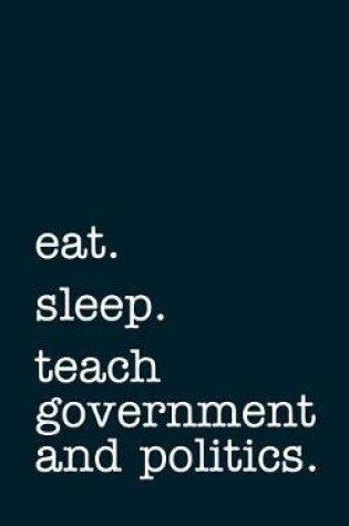 Cover of Eat. Sleep. Teach Government and Politics. - Lined Notebook