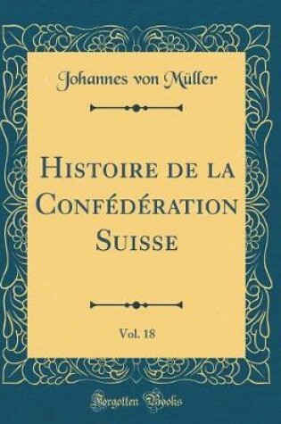 Cover of Histoire de la Confederation Suisse, Vol. 18 (Classic Reprint)