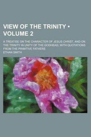 Cover of View of the Trinity (Volume 2); A Treatise on the Character of Jesus Christ, and on the Trinity in Unity of the Godhead with Quotations from the Primitive Fathers