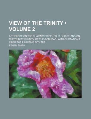 Book cover for View of the Trinity (Volume 2); A Treatise on the Character of Jesus Christ, and on the Trinity in Unity of the Godhead with Quotations from the Primitive Fathers