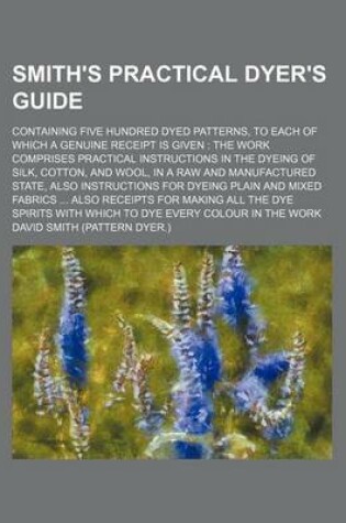 Cover of Smith's Practical Dyer's Guide; Containing Five Hundred Dyed Patterns, to Each of Which a Genuine Receipt Is Given the Work Comprises Practical Instructions in the Dyeing of Silk, Cotton, and Wool, in a Raw and Manufactured State, Also Instructions for D