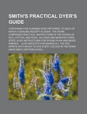 Book cover for Smith's Practical Dyer's Guide; Containing Five Hundred Dyed Patterns, to Each of Which a Genuine Receipt Is Given the Work Comprises Practical Instructions in the Dyeing of Silk, Cotton, and Wool, in a Raw and Manufactured State, Also Instructions for D