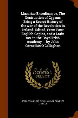 Cover of Macariae Excedium; Or, the Destruction of Cyprus; Being a Secret History of the War of the Revolution in Ireland. Edited, from Four English Copies, and a Latin Ms. in the Royal Irish Academy ... by John Cornelius O'Callaghan