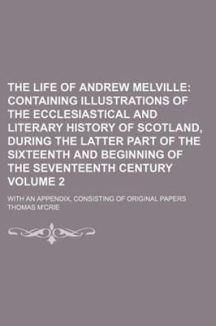 Cover of The Life of Andrew Melville Volume 2; Containing Illustrations of the Ecclesiastical and Literary History of Scotland, During the Latter Part of the Sixteenth and Beginning of the Seventeenth Century. with an Appendix, Consisting of Original Papers