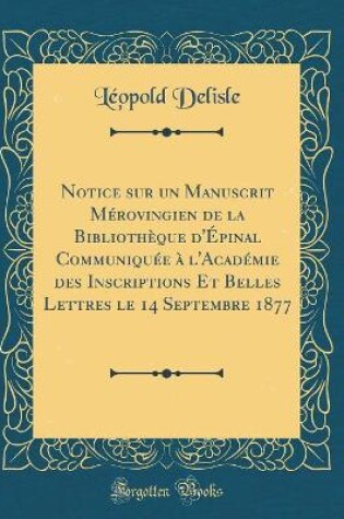 Cover of Notice Sur Un Manuscrit Merovingien de la Bibliotheque d'Epinal Communiquee A l'Academie Des Inscriptions Et Belles Lettres Le 14 Septembre 1877 (Classic Reprint)
