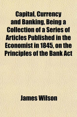 Cover of Capital, Currency and Banking, Being a Collection of a Series of Articles Published in the Economist in 1845, on the Principles of the Bank ACT