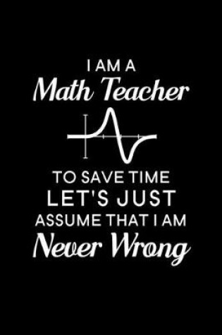Cover of I Am A Math Teacher To Save Time Let's Just Assume That I Am Never Wrong